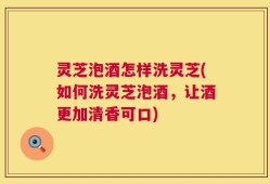 灵芝泡酒怎样洗灵芝(如何洗灵芝泡酒，让酒更加清香可口)