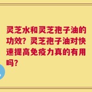 灵芝水和灵芝孢子油的功效？灵芝孢子油对快速提高免疫力真的有用吗？