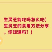 生灵芝能吃吗怎么吃(生灵芝的食用方法分享，你知道吗？)