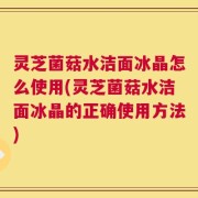灵芝菌菇水洁面冰晶怎么使用(灵芝菌菇水洁面冰晶的正确使用方法)