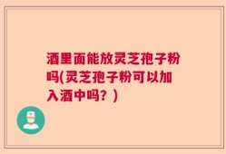 酒里面能放灵芝孢子粉吗(灵芝孢子粉可以加入酒中吗？)
