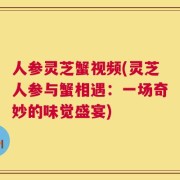 人参灵芝蟹视频(灵芝人参与蟹相遇：一场奇妙的味觉盛宴)