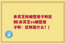 赤灵芝和破壁孢子粉区别(赤灵芝vs破壁孢子粉：区别是什么？)