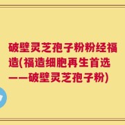 破壁灵芝孢子粉粉经福造(福造细胞再生首选——破壁灵芝孢子粉)