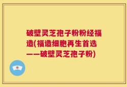 破壁灵芝孢子粉粉经福造(福造细胞再生首选——破壁灵芝孢子粉)