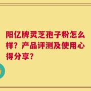阳亿牌灵芝孢子粉怎么样？产品评测及使用心得分享？