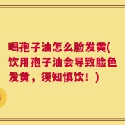 喝孢子油怎么脸发黄(饮用孢子油会导致脸色发黄，须知慎饮！)