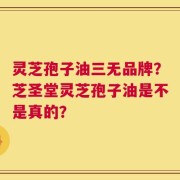 灵芝孢子油三无品牌？芝圣堂灵芝孢子油是不是真的？