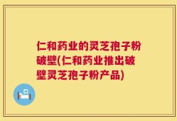 仁和药业的灵芝孢子粉破壁(仁和药业推出破壁灵芝孢子粉产品)