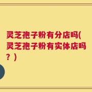 灵芝孢子粉有分店吗(灵芝孢子粉有实体店吗？)