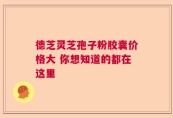 德芝灵芝孢子粉胶囊价格大 你想知道的都在这里