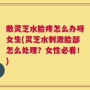 敷灵芝水脸疼怎么办呀女生(灵芝水刺激脸部怎么处理？女性必看！)