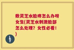 敷灵芝水脸疼怎么办呀女生(灵芝水刺激脸部怎么处理？女性必看！)