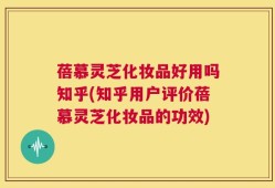 蓓慕灵芝化妆品好用吗知乎(知乎用户评价蓓慕灵芝化妆品的功效)