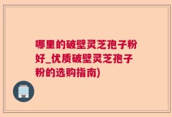 哪里的破壁灵芝孢子粉好_优质破壁灵芝孢子粉的选购指南)