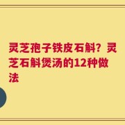 灵芝孢子铁皮石斛？灵芝石斛煲汤的12种做法
