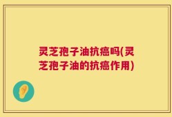 灵芝孢子油抗癌吗(灵芝孢子油的抗癌作用)