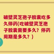破壁灵芝孢子胶囊吃多久停药(吃破壁灵芝孢子胶囊需要多久？停药周期是多久？)