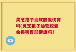 灵芝孢子油软胶囊伤胃吗(灵芝孢子油软胶囊会损害胃部健康吗？