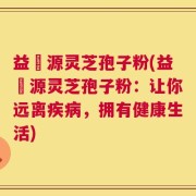 益璟源灵芝孢子粉(益璟源灵芝孢子粉：让你远离疾病，拥有健康生活)
