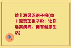益璟源灵芝孢子粉(益璟源灵芝孢子粉：让你远离疾病，拥有健康生活)
