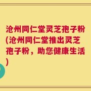 沧州同仁堂灵芝孢子粉(沧州同仁堂推出灵芝孢子粉，助您健康生活)