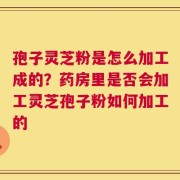 孢子灵芝粉是怎么加工成的？药房里是否会加工灵芝孢子粉如何加工的
