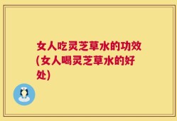 女人吃灵芝草水的功效(女人喝灵芝草水的好处)