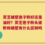 灵芝破壁孢子粉好还是油好？灵芝孢子粉头道粉和破壁有什么区别吗