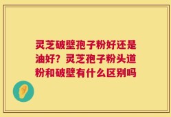 灵芝破壁孢子粉好还是油好？灵芝孢子粉头道粉和破壁有什么区别吗