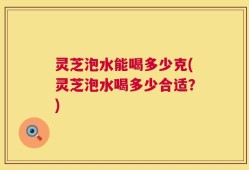 灵芝泡水能喝多少克(灵芝泡水喝多少合适？)