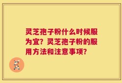 灵芝孢子粉什么时候服为宜？灵芝孢子粉的服用方法和注意事项？