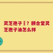 灵芝孢子沺？颐合堂灵芝孢子油怎么样