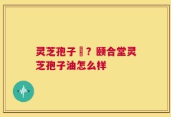 灵芝孢子沺？颐合堂灵芝孢子油怎么样