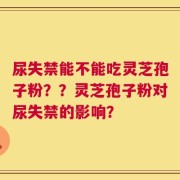尿失禁能不能吃灵芝孢子粉？？灵芝孢子粉对尿失禁的影响？