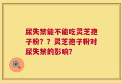 尿失禁能不能吃灵芝孢子粉？？灵芝孢子粉对尿失禁的影响？