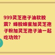 999灵芝孢子油软胶震？蜂胶蜂蜜加灵芝孢子粉加灵芝孢子油一起吃功效？
