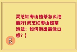 灵芝红枣山楂茶怎么泡最好(灵芝红枣山楂茶泡法：如何泡出最佳口感？)