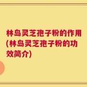 林岛灵芝孢子粉的作用(林岛灵芝孢子粉的功效简介)