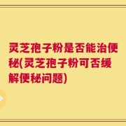 灵芝孢子粉是否能治便秘(灵芝孢子粉可否缓解便秘问题)