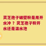 灵芝孢子破壁粉是用开水冲 ？灵芝孢子粉开水还是温水泡