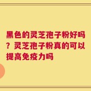 黑色的灵芝孢子粉好吗？灵芝孢子粉真的可以提高免疫力吗