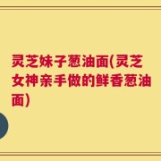 灵芝妹子葱油面(灵芝女神亲手做的鲜香葱油面)