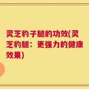 灵芝豹子腿的功效(灵芝豹腿：更强力的健康效果)