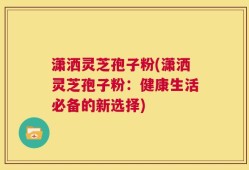 潇洒灵芝孢子粉(潇洒灵芝孢子粉：健康生活必备的新选择)
