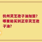 杭州灵芝孢子油加盟？哪里能买到正宗灵芝孢子油？