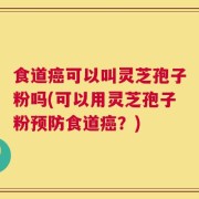 食道癌可以叫灵芝孢子粉吗(可以用灵芝孢子粉预防食道癌？)