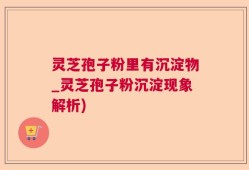 灵芝孢子粉里有沉淀物_灵芝孢子粉沉淀现象解析)