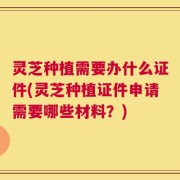 灵芝种植需要办什么证件(灵芝种植证件申请需要哪些材料？)