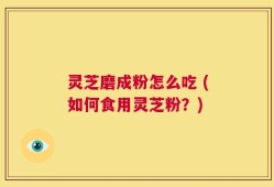 灵芝磨成粉怎么吃 (如何食用灵芝粉？)